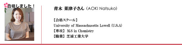 【合格スクール】
University of Massachusetts Lowell (U.S.A) 
【専攻】  M.S in Chemistry
【職業】芝浦工業大学

