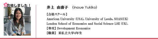 井上由喜子(Inoue Yukiko)さん、合格スクール　American University, University of Leeds, London School of Economics and Social Science (LSE), 専攻 Development Economics, 某私立大学4年生