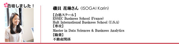 磯貝花琳様 
職業：某独立行政法人
ESSEC Business Scool (France)
Hult International Business School (U.S.A)
専攻：Master in Business Analytics
