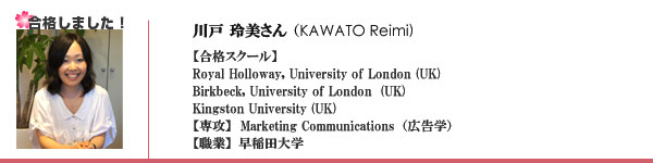 川戸玲美さん（KAWATO Reimi)【合格スクール】
Royal Holloway, University of London	(UK)
Birkbeck, University of London 	(UK)
Kingston University (UK) 
【専攻】Marketing Communications（広告学）
【職業】早稲田大学