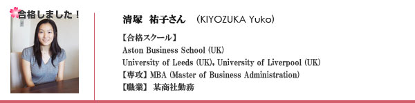 清塚　祐子　(Kiyozuka Yuko) 合格スクール　Aston Business School, University of Leeds, University of Liverpool 専攻　MBA (Master of Business Administration), 職業　某商社勤務, 