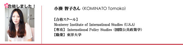 ともこさん
東洋大学
合格校：
1. Monterey Institute of International Studies (U.S.A)
International Policy Studies (国際公共政策学）
