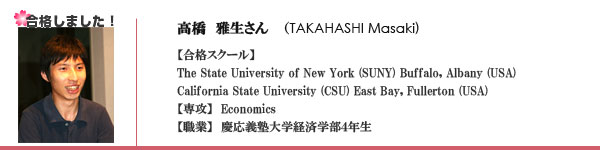 高橋　雅生さん?（TAKAHASHI Masaki)　【合格スクール】The State University of New York (SUNY) Buffalo, Albany (USA)California State University (CSU) East Bay, Fullerton (USA)【専攻】  Economics 【職業】　慶応義塾大学経済学部４年生