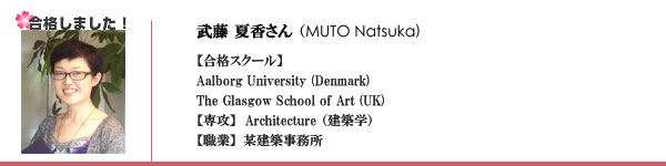 武藤夏香さん（MUTO Natsuka) 【合格スクール】Aalborg University (Denmark)
The Glasgow School of Art (UK) 【専攻】  Architecture（建築学）【職業】某建築事務所 