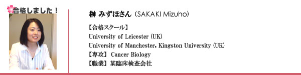 榊みずほさん（SAKAKI Mizuho)　【合格スクール】University of Leicester (UK)　University of Manchester, Kingston University (UK)　【専攻】  Cancer Biology
【職業】某臨床検査会社　
