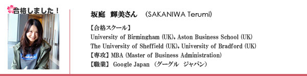 坂庭輝美　(Sakaniwa Terumi) 合格スクール　University of Birmingham, Aston Business School, The University of Sheffield University of Bradford 専攻　MBA (Master of Business Administration), 職業　Google Japan （グーグル　ジャパン）, 