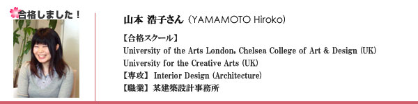 山本 浩子さん?（YAMAMOTO Hiroko)【合格スクール】【合格スクール】University of the Arts London, Chelsea College of Art & Design (UK)
University for the Creative Arts (UK)【専攻】  Interior Design (Architecture)【職業】某建築設計事務所　