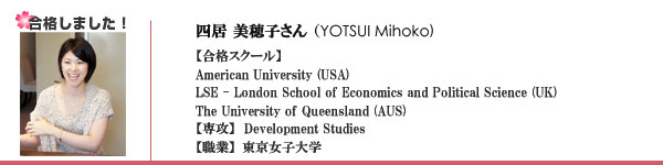 四居 美穂子さん（YOTSUI Mihoko)【合格スクール】American University (USA)
LSE - London School of Economics and Political Science (UK)
The University of Queensland (AUS)
【専攻】 Development Studies
【職業】東京女子大学