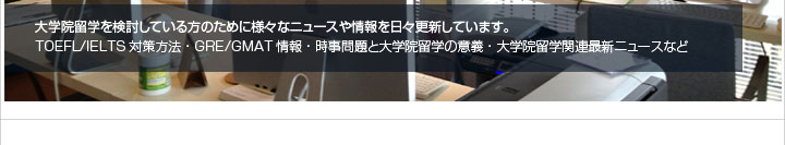 大学院留学を検討している方のために様々なニュースや情報を日々更新しています。TOEFL/IELTS対策方法・GRE/GMAT情報・時事問題と大学院留学の意義・大学院留学関連最新ニュースなど